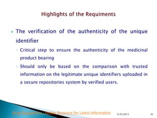  The verification of the authenticity of the unique
identifier
◦ Critical step to ensure the authenticity of the medicinal
product bearing
◦ Should only be based on the comparison with trusted
information on the legitimate unique identifiers uploaded in
a secure repositories system by verified users.
9/23/2015 45Drug Regulations : Online Resource for Latest Information
 