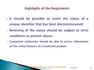 It should be possible to revert the status of a
unique identifier that has been decommissioned
 Reverting of the status should be subject to strict
conditions to prevent abuse.
 Competent authorities should be able to access information
on the safety features of a medicinal product
9/23/2015 46Drug Regulations : Online Resource for Latest Information
 