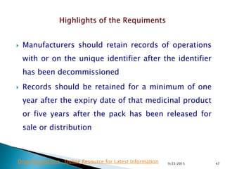  Manufacturers should retain records of operations
with or on the unique identifier after the identifier
has been decommissioned
 Records should be retained for a minimum of one
year after the expiry date of that medicinal product
or five years after the pack has been released for
sale or distribution
9/23/2015 47Drug Regulations : Online Resource for Latest Information
 