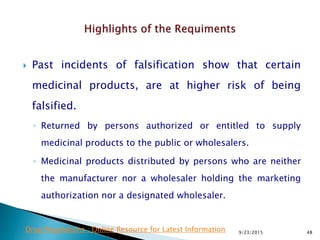  Past incidents of falsification show that certain
medicinal products, are at higher risk of being
falsified.
◦ Returned by persons authorized or entitled to supply
medicinal products to the public or wholesalers.
◦ Medicinal products distributed by persons who are neither
the manufacturer nor a wholesaler holding the marketing
authorization nor a designated wholesaler.
9/23/2015 48Drug Regulations : Online Resource for Latest Information
 