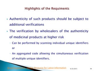  Authenticity of such products should be subject to
additional verifications
 The verification by wholesalers of the authenticity
of medicinal products at higher risk
◦ Can be performed by scanning individual unique identifiers
or
◦ An aggregated code allowing the simultaneous verification
of multiple unique identifiers.
9/23/2015 49Drug Regulations : Online Resource for Latest Information
 