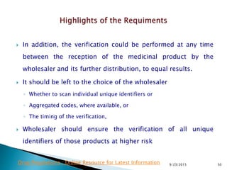  In addition, the verification could be performed at any time
between the reception of the medicinal product by the
wholesaler and its further distribution, to equal results.
 It should be left to the choice of the wholesaler
◦ Whether to scan individual unique identifiers or
◦ Aggregated codes, where available, or
◦ The timing of the verification,
 Wholesaler should ensure the verification of all unique
identifiers of those products at higher risk
9/23/2015 50Drug Regulations : Online Resource for Latest Information
 