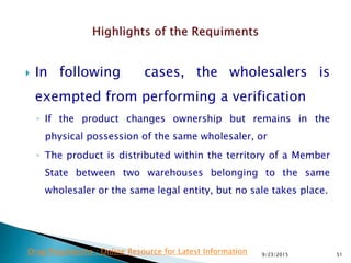  In following cases, the wholesalers is
exempted from performing a verification
◦ If the product changes ownership but remains in the
physical possession of the same wholesaler, or
◦ The product is distributed within the territory of a Member
State between two warehouses belonging to the same
wholesaler or the same legal entity, but no sale takes place.
9/23/2015 51Drug Regulations : Online Resource for Latest Information
 