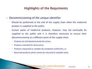  Decommissioning of the unique identifier
◦ Should be performed at the end of the supply chain when the medicinal
product is supplied to the public.
◦ Certain packs of medicinal products, however, may not eventually be
supplied to the public and it is therefore necessary to ensure their
decommissioning at a different point of the supply chain.
 Products be distributed outside the Union,
 Products intended for destruction,
 Products requested as samples by competent authorities, or
 Returned products which cannot be returned to saleable stock.
9/23/2015 52Drug Regulations : Online Resource for Latest Information
 
