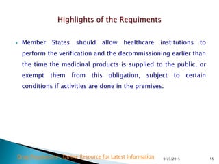  Member States should allow healthcare institutions to
perform the verification and the decommissioning earlier than
the time the medicinal products is supplied to the public, or
exempt them from this obligation, subject to certain
conditions if activities are done in the premises.
9/23/2015 55Drug Regulations : Online Resource for Latest Information
 
