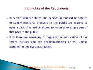  In certain Member States, the persons authorised or entitled
to supply medicinal products to the public are allowed to
open a pack of a medicinal product in order to supply part of
that pack to the public.
 It is therefore necessary to regulate the verification of the
safety features and the decommissioning of the unique
identifier in this specific situation.
9/23/2015 56Drug Regulations : Online Resource for Latest Information
 