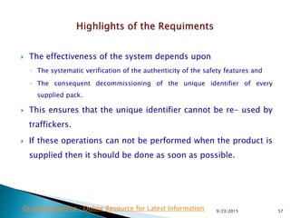  The effectiveness of the system depends upon
◦ The systematic verification of the authenticity of the safety features and
◦ The consequent decommissioning of the unique identifier of every
supplied pack.
 This ensures that the unique identifier cannot be re- used by
traffickers.
 If these operations can not be performed when the product is
supplied then it should be done as soon as possible.
9/23/2015 57Drug Regulations : Online Resource for Latest Information
 