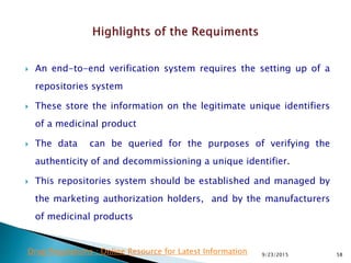  An end-to-end verification system requires the setting up of a
repositories system
 These store the information on the legitimate unique identifiers
of a medicinal product
 The data can be queried for the purposes of verifying the
authenticity of and decommissioning a unique identifier.
 This repositories system should be established and managed by
the marketing authorization holders, and by the manufacturers
of medicinal products
9/23/2015 58Drug Regulations : Online Resource for Latest Information
 