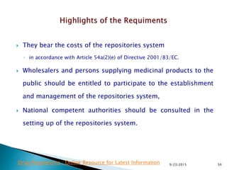  They bear the costs of the repositories system
◦ in accordance with Article 54a(2)(e) of Directive 2001/83/EC.
 Wholesalers and persons supplying medicinal products to the
public should be entitled to participate to the establishment
and management of the repositories system,
 National competent authorities should be consulted in the
setting up of the repositories system.
9/23/2015 59Drug Regulations : Online Resource for Latest Information
 