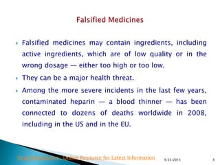  Falsified medicines may contain ingredients, including
active ingredients, which are of low quality or in the
wrong dosage — either too high or too low.
 They can be a major health threat.
 Among the more severe incidents in the last few years,
contaminated heparin — a blood thinner — has been
connected to dozens of deaths worldwide in 2008,
including in the US and in the EU.
9/23/2015 6Drug Regulations : Online Resource for Latest Information
 