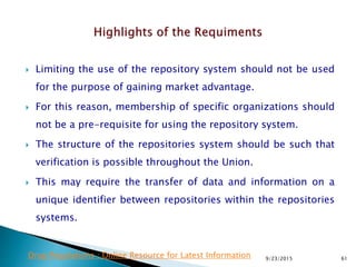  Limiting the use of the repository system should not be used
for the purpose of gaining market advantage.
 For this reason, membership of specific organizations should
not be a pre-requisite for using the repository system.
 The structure of the repositories system should be such that
verification is possible throughout the Union.
 This may require the transfer of data and information on a
unique identifier between repositories within the repositories
systems.
9/23/2015 61Drug Regulations : Online Resource for Latest Information
 