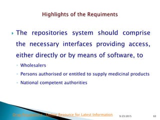  The repositories system should comprise
the necessary interfaces providing access,
either directly or by means of software, to
◦ Wholesalers
◦ Persons authorised or entitled to supply medicinal products
◦ National competent authorities
9/23/2015 63Drug Regulations : Online Resource for Latest Information
 