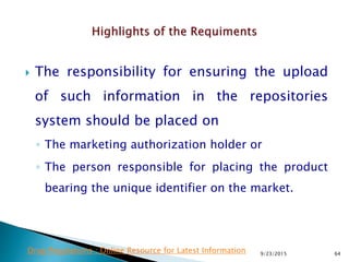  The responsibility for ensuring the upload
of such information in the repositories
system should be placed on
◦ The marketing authorization holder or
◦ The person responsible for placing the product
bearing the unique identifier on the market.
9/23/2015 64Drug Regulations : Online Resource for Latest Information
 