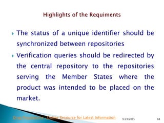  The status of a unique identifier should be
synchronized between repositories
 Verification queries should be redirected by
the central repository to the repositories
serving the Member States where the
product was intended to be placed on the
market.
9/23/2015 68Drug Regulations : Online Resource for Latest Information
 