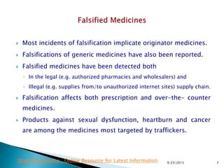  Most incidents of falsification implicate originator medicines.
 Falsifications of generic medicines have also been reported.
 Falsified medicines have been detected both
◦ In the legal (e.g. authorized pharmacies and wholesalers) and
◦ Illegal (e.g. supplies from/to unauthorized internet sites) supply chain.
 Falsification affects both prescription and over-the- counter
medicines.
 Products against sexual dysfunction, heartburn and cancer
are among the medicines most targeted by traffickers.
9/23/2015 7Drug Regulations : Online Resource for Latest Information
 