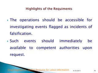  The operations should be accessible for
investigating events flagged as incidents of
falsification.
 Such events should immediately be
available to competent authorities upon
request.
9/23/2015 70Drug Regulations : Online Resource for Latest Information
 