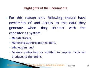  For this reason only following should have
ownership of and access to the data they
generate when they interact with the
repositories system.
◦ Manufacturers,
◦ Marketing authorization holders,
◦ Wholesalers and
◦ Persons authorized or entitled to supply medicinal
products to the public
9/23/2015 72Drug Regulations : Online Resource for Latest Information
 