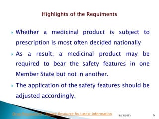  Whether a medicinal product is subject to
prescription is most often decided nationally
 As a result, a medicinal product may be
required to bear the safety features in one
Member State but not in another.
 The application of the safety features should be
adjusted accordingly.
9/23/2015 74Drug Regulations : Online Resource for Latest Information
 