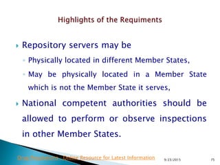  Repository servers may be
◦ Physically located in different Member States,
◦ May be physically located in a Member State
which is not the Member State it serves,
 National competent authorities should be
allowed to perform or observe inspections
in other Member States.
9/23/2015 75Drug Regulations : Online Resource for Latest Information
 