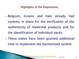  Belgium, Greece and Italy already had
systems in place for the verification of the
authenticity of medicinal products and for
the identification of individual packs.
 These states have been granted additional
time to implement the harmonized system.
9/23/2015 76Drug Regulations : Online Resource for Latest Information
 