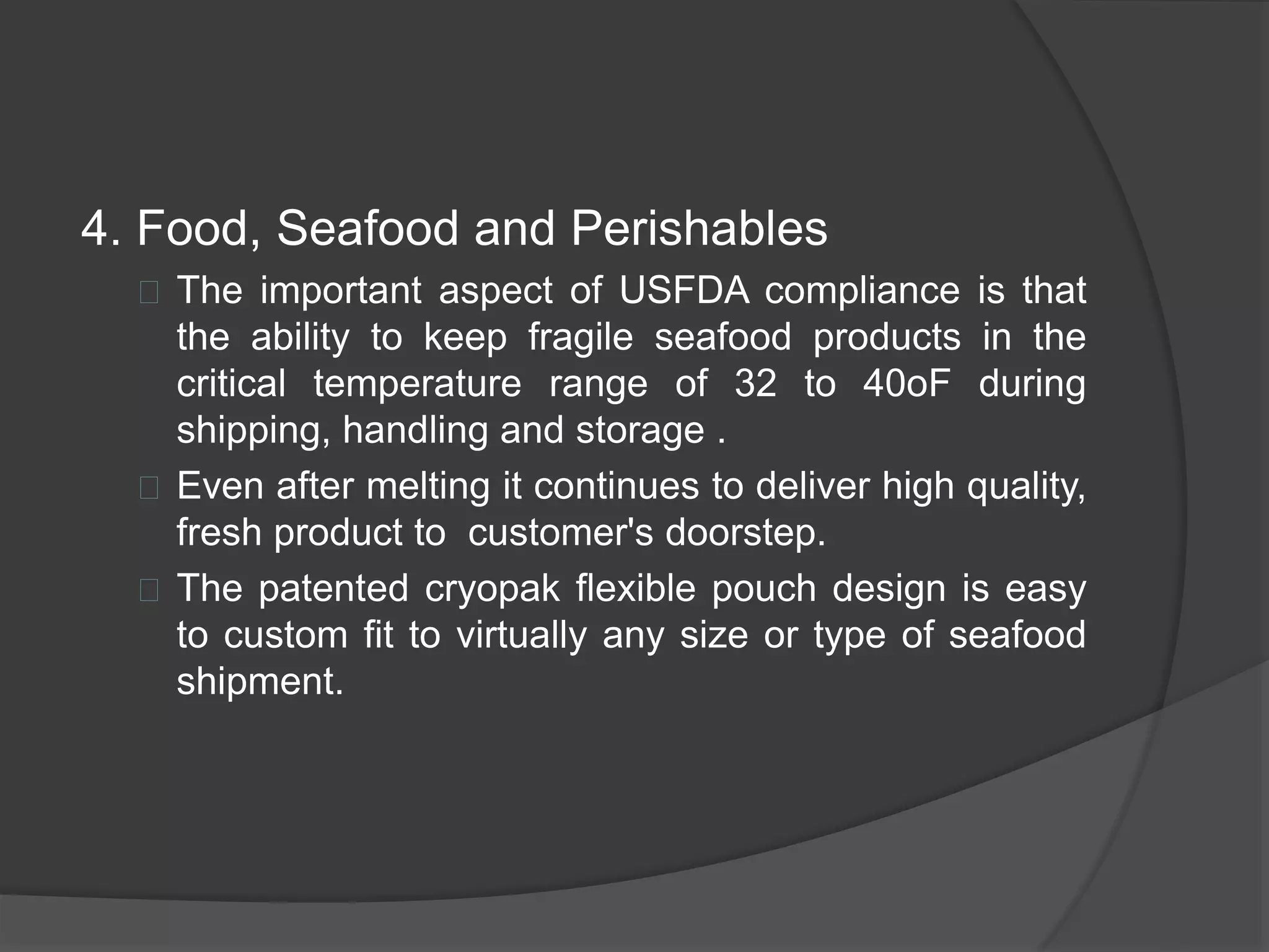 4. Food, Seafood and Perishables 
 The important aspect of USFDA compliance is that 
the ability to keep fragile seafood products in the 
critical temperature range of 32 to 40oF during 
shipping, handling and storage . 
 Even after melting it continues to deliver high quality, 
fresh product to customer's doorstep. 
 The patented cryopak flexible pouch design is easy 
to custom fit to virtually any size or type of seafood 
shipment. 
 