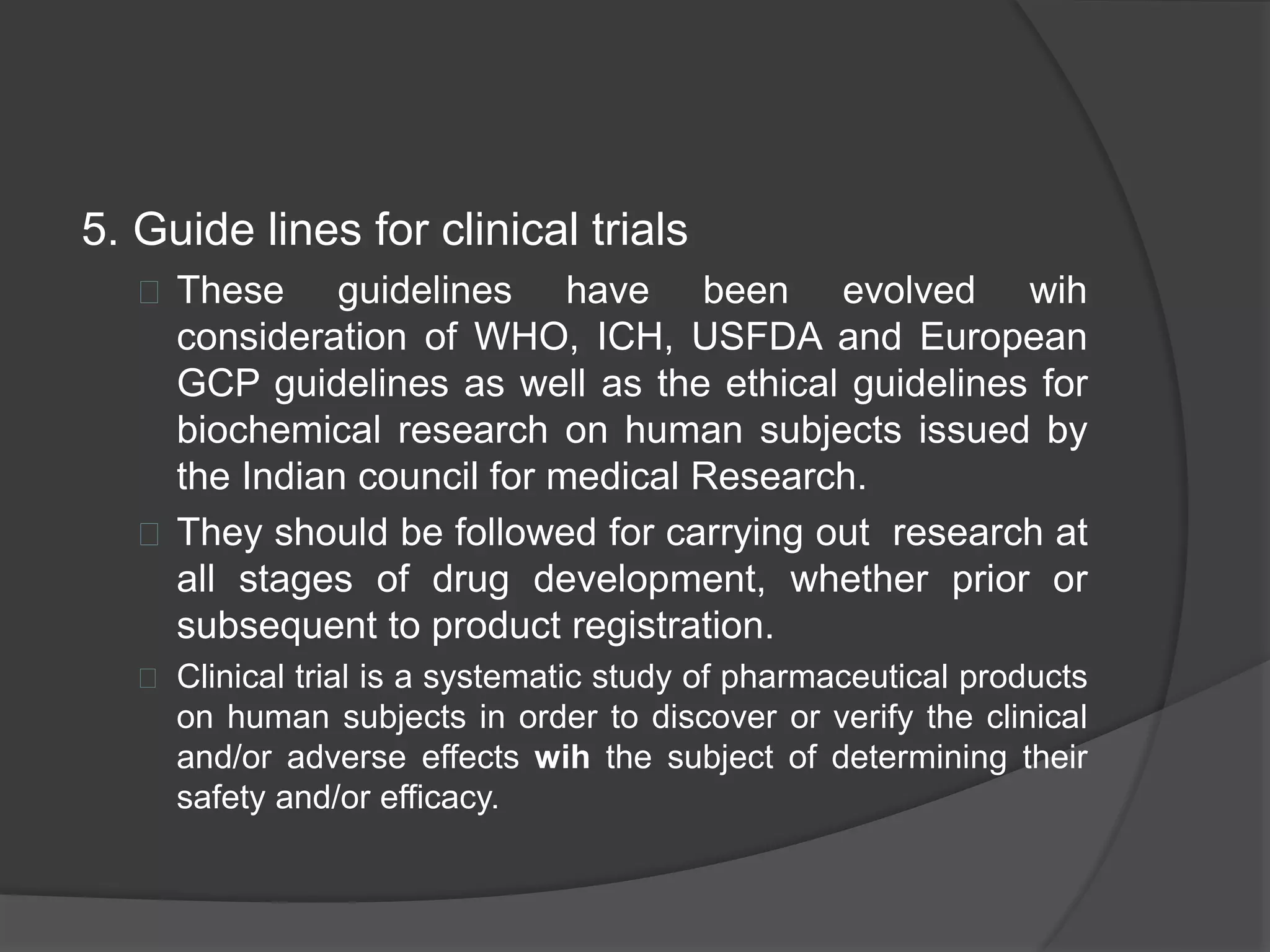 5. Guide lines for clinical trials 
 These guidelines have been evolved wih 
consideration of WHO, ICH, USFDA and European 
GCP guidelines as well as the ethical guidelines for 
biochemical research on human subjects issued by 
the Indian council for medical Research. 
 They should be followed for carrying out research at 
all stages of drug development, whether prior or 
subsequent to product registration. 
 Clinical trial is a systematic study of pharmaceutical products 
on human subjects in order to discover or verify the clinical 
and/or adverse effects wih the subject of determining their 
safety and/or efficacy. 
 