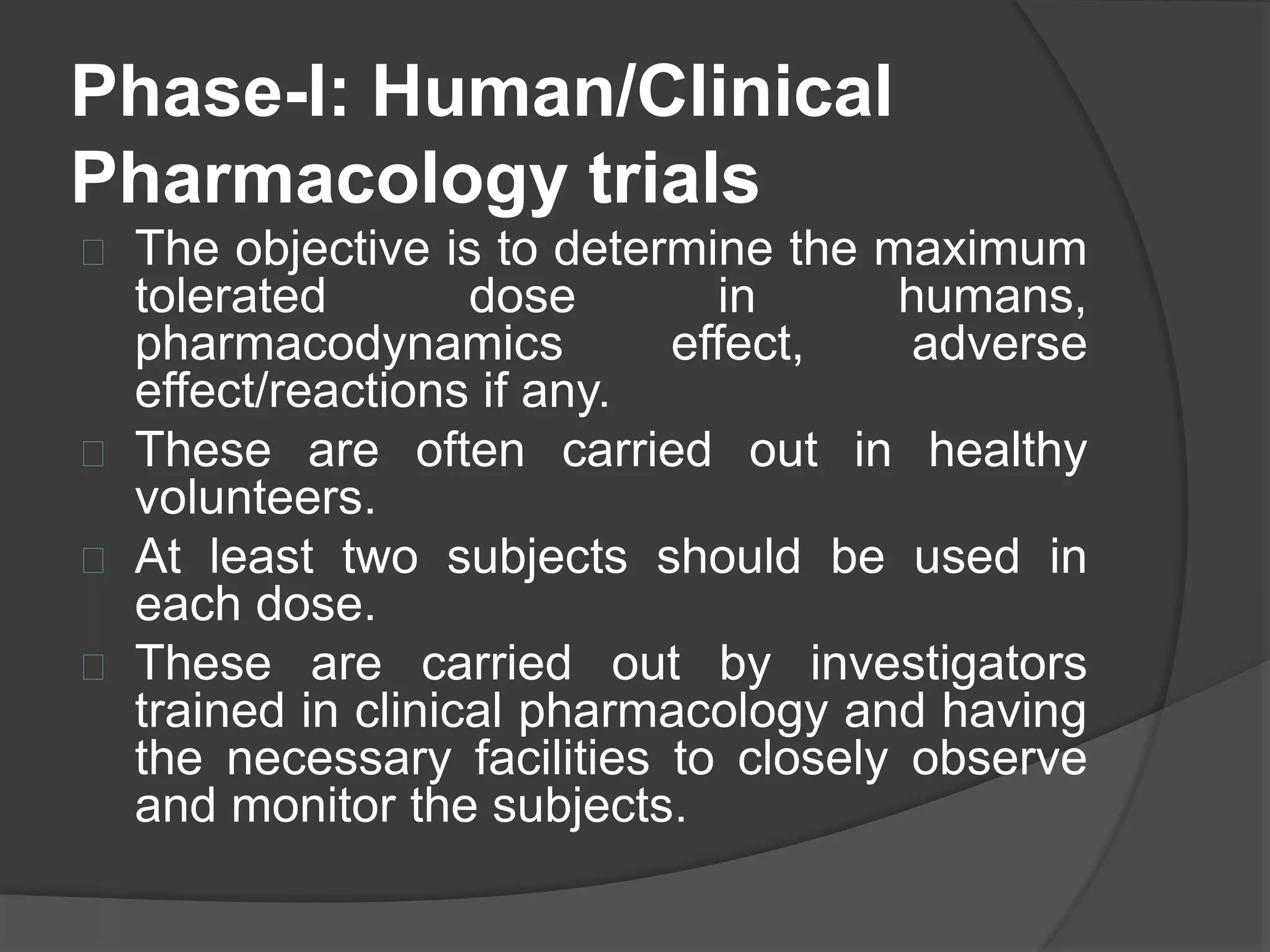 Phase-I: Human/Clinical 
Pharmacology trials 
 The objective is to determine the maximum 
tolerated dose in humans, 
pharmacodynamics effect, adverse 
effect/reactions if any. 
 These are often carried out in healthy 
volunteers. 
 At least two subjects should be used in 
each dose. 
 These are carried out by investigators 
trained in clinical pharmacology and having 
the necessary facilities to closely observe 
and monitor the subjects. 
 