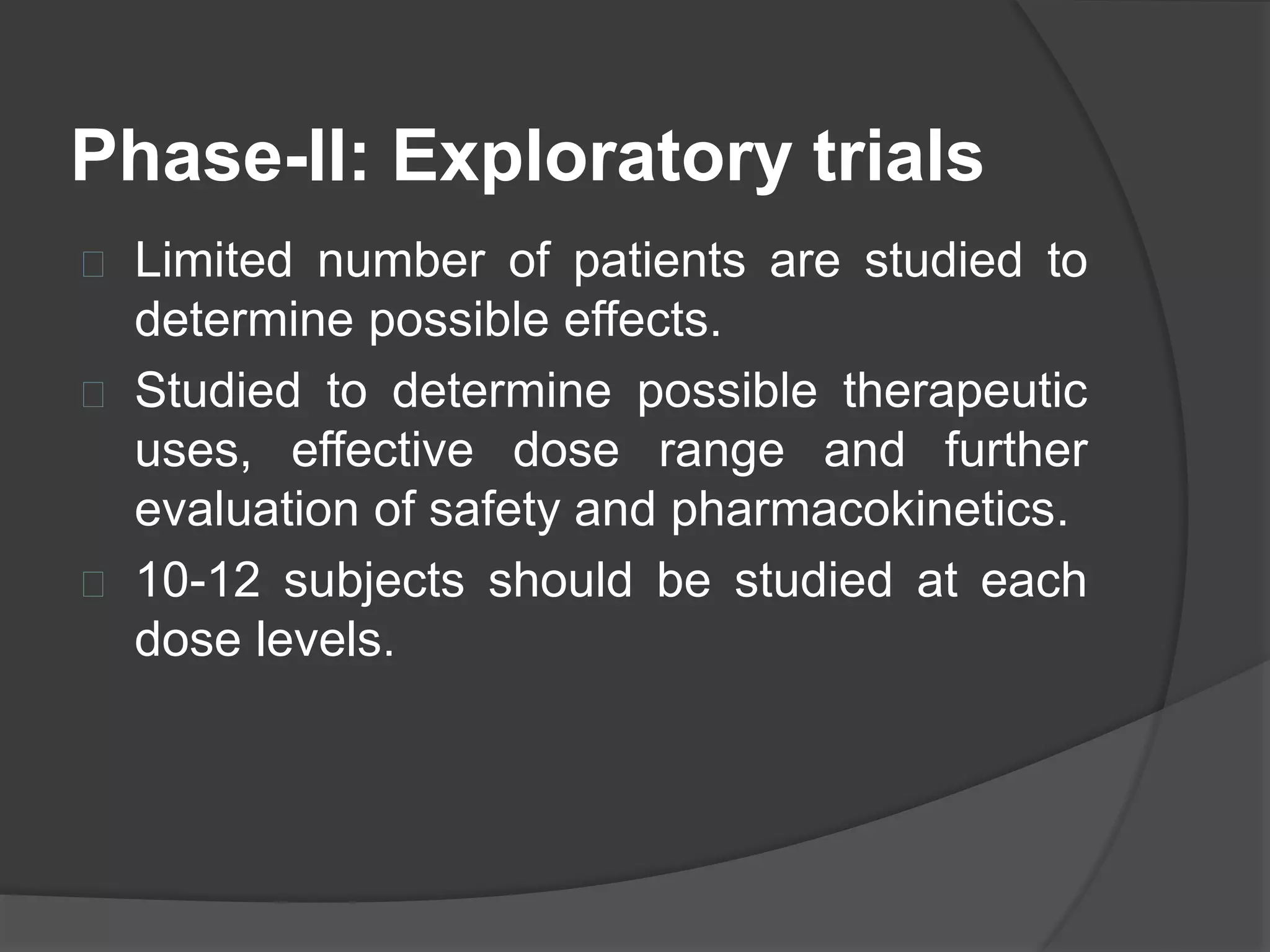 Phase-II: Exploratory trials 
 Limited number of patients are studied to 
determine possible effects. 
 Studied to determine possible therapeutic 
uses, effective dose range and further 
evaluation of safety and pharmacokinetics. 
 10-12 subjects should be studied at each 
dose levels. 
 