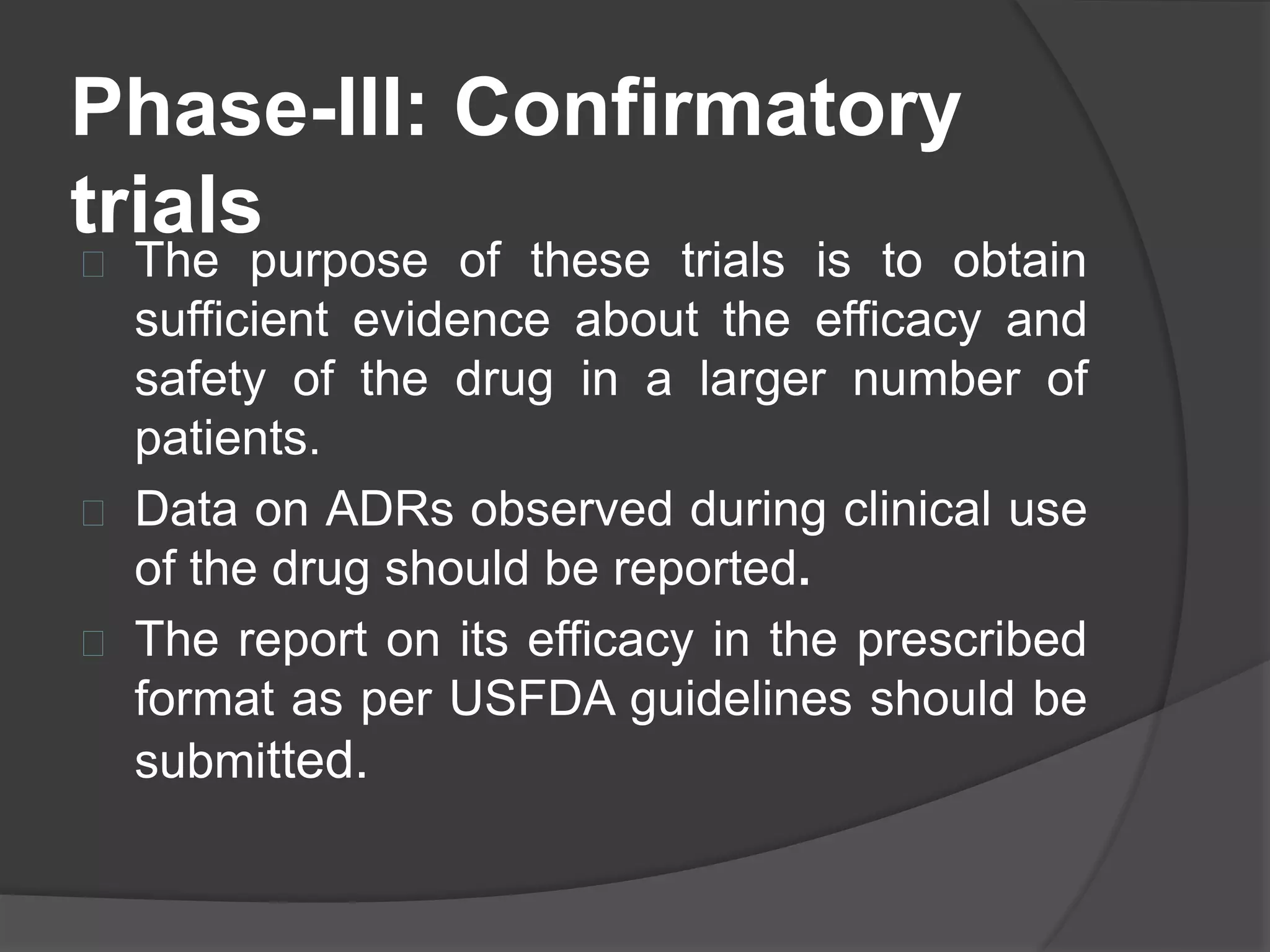 Phase-III: Confirmatory 
trials 
 The purpose of these trials is to obtain 
sufficient evidence about the efficacy and 
safety of the drug in a larger number of 
patients. 
 Data on ADRs observed during clinical use 
of the drug should be reported. 
 The report on its efficacy in the prescribed 
format as per USFDA guidelines should be 
submitted. 
 