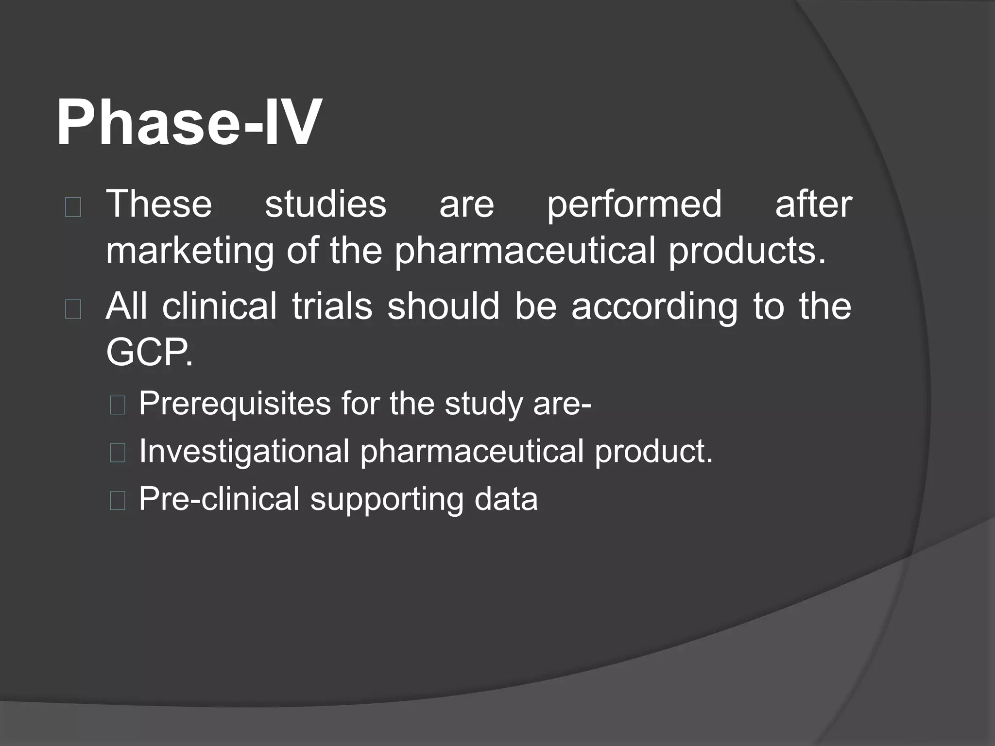 Phase-IV 
 These studies are performed after 
marketing of the pharmaceutical products. 
 All clinical trials should be according to the 
GCP. 
 Prerequisites for the study are- 
 Investigational pharmaceutical product. 
 Pre-clinical supporting data 
 