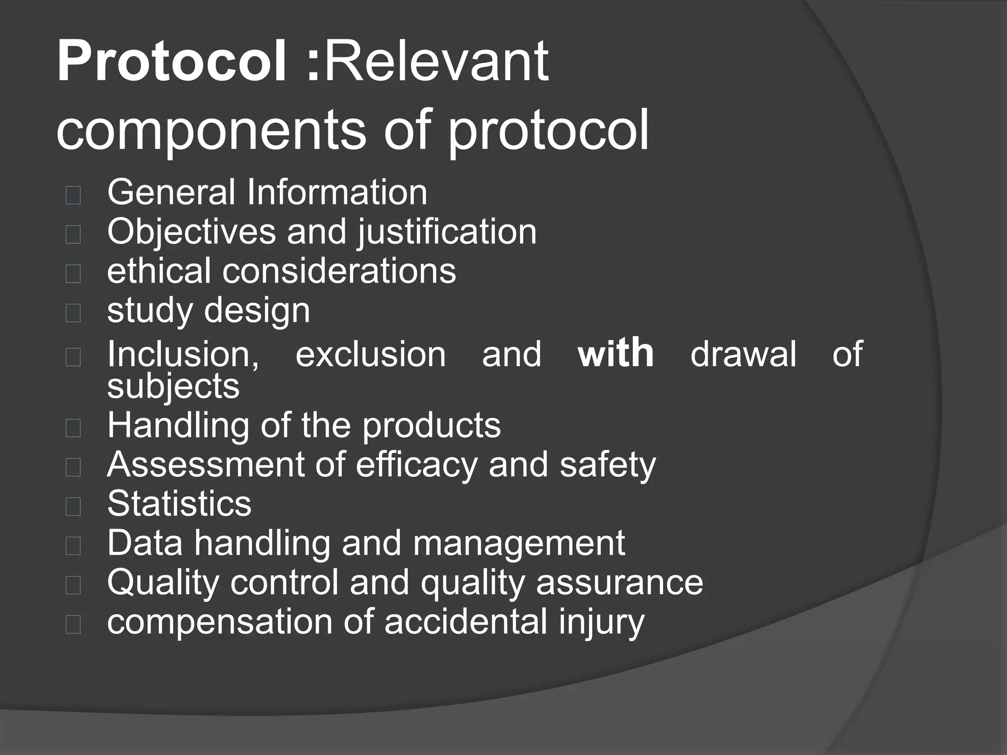 Protocol :Relevant 
components of protocol 
 General Information 
 Objectives and justification 
 ethical considerations 
 study design 
 Inclusion, exclusion and with drawal of 
subjects 
 Handling of the products 
 Assessment of efficacy and safety 
 Statistics 
 Data handling and management 
 Quality control and quality assurance 
 compensation of accidental injury 
 