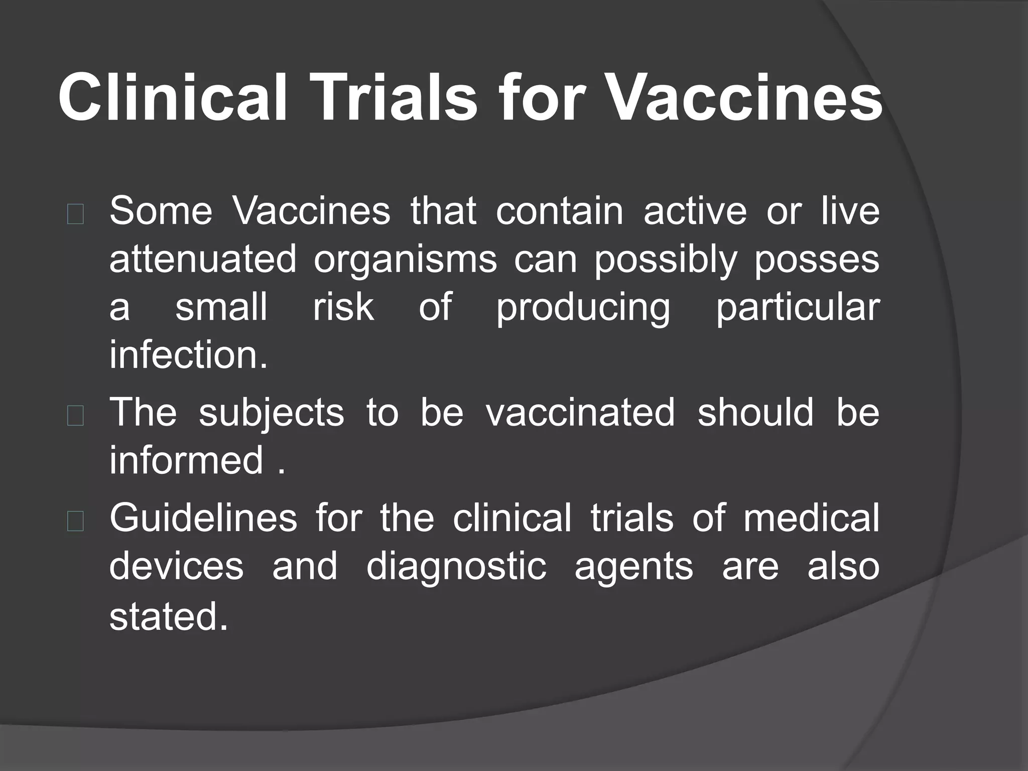 Clinical Trials for Vaccines 
 Some Vaccines that contain active or live 
attenuated organisms can possibly posses 
a small risk of producing particular 
infection. 
 The subjects to be vaccinated should be 
informed . 
 Guidelines for the clinical trials of medical 
devices and diagnostic agents are also 
stated. 
 