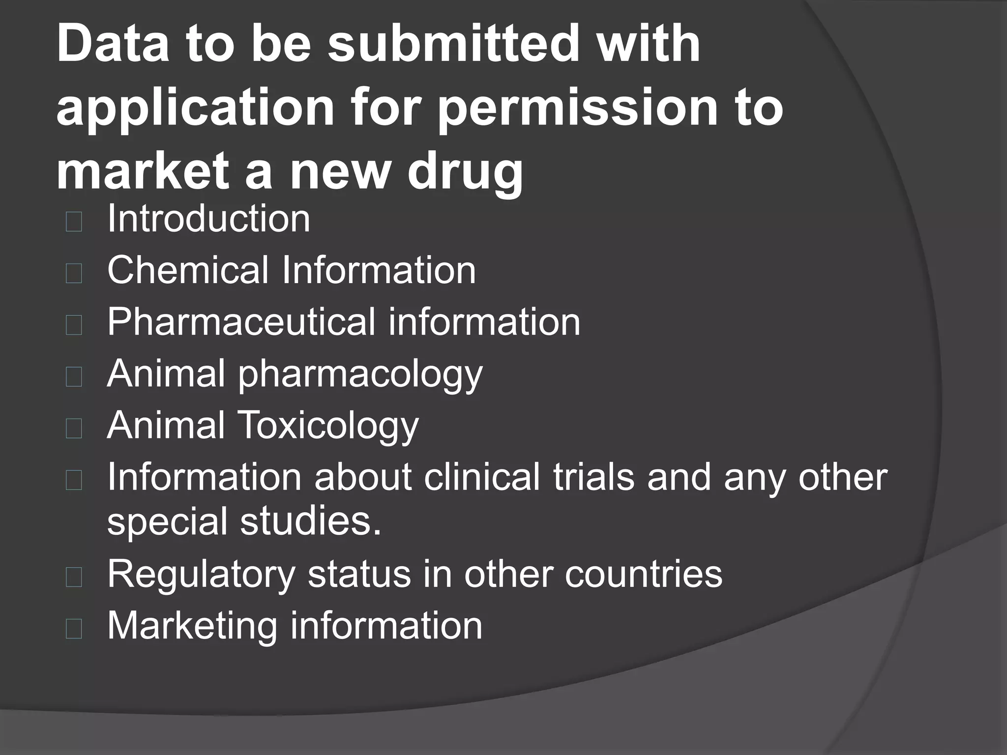 Data to be submitted with 
application for permission to 
market a new drug 
 Introduction 
 Chemical Information 
 Pharmaceutical information 
 Animal pharmacology 
 Animal Toxicology 
 Information about clinical trials and any other 
special studies. 
 Regulatory status in other countries 
 Marketing information 
 