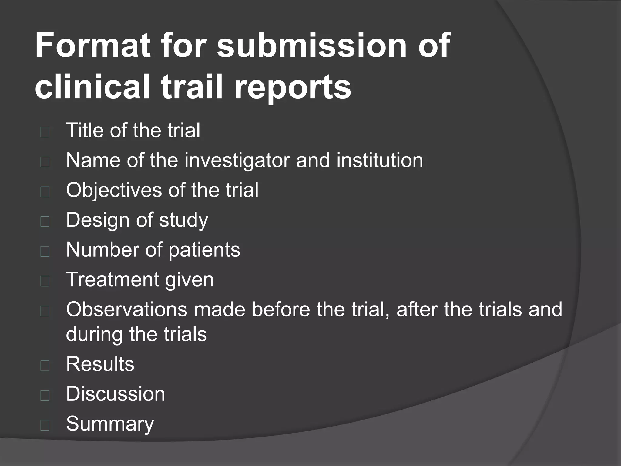 Format for submission of 
clinical trail reports 
 Title of the trial 
 Name of the investigator and institution 
 Objectives of the trial 
 Design of study 
 Number of patients 
 Treatment given 
 Observations made before the trial, after the trials and 
during the trials 
 Results 
 Discussion 
 Summary 
 