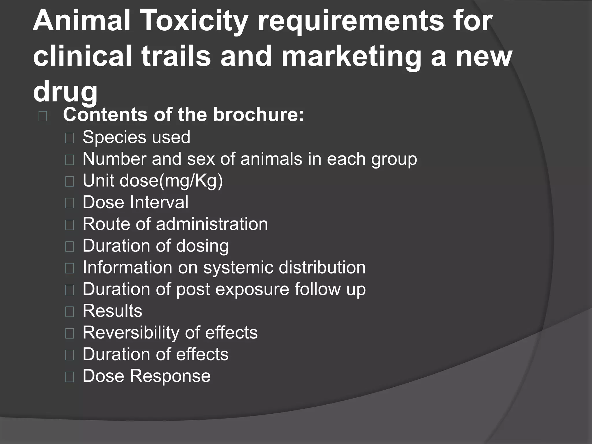 Animal Toxicity requirements for 
clinical trails and marketing a new 
drug 
 Contents of the brochure: 
 Species used 
 Number and sex of animals in each group 
 Unit dose(mg/Kg) 
 Dose Interval 
 Route of administration 
 Duration of dosing 
 Information on systemic distribution 
 Duration of post exposure follow up 
 Results 
 Reversibility of effects 
 Duration of effects 
 Dose Response 
 