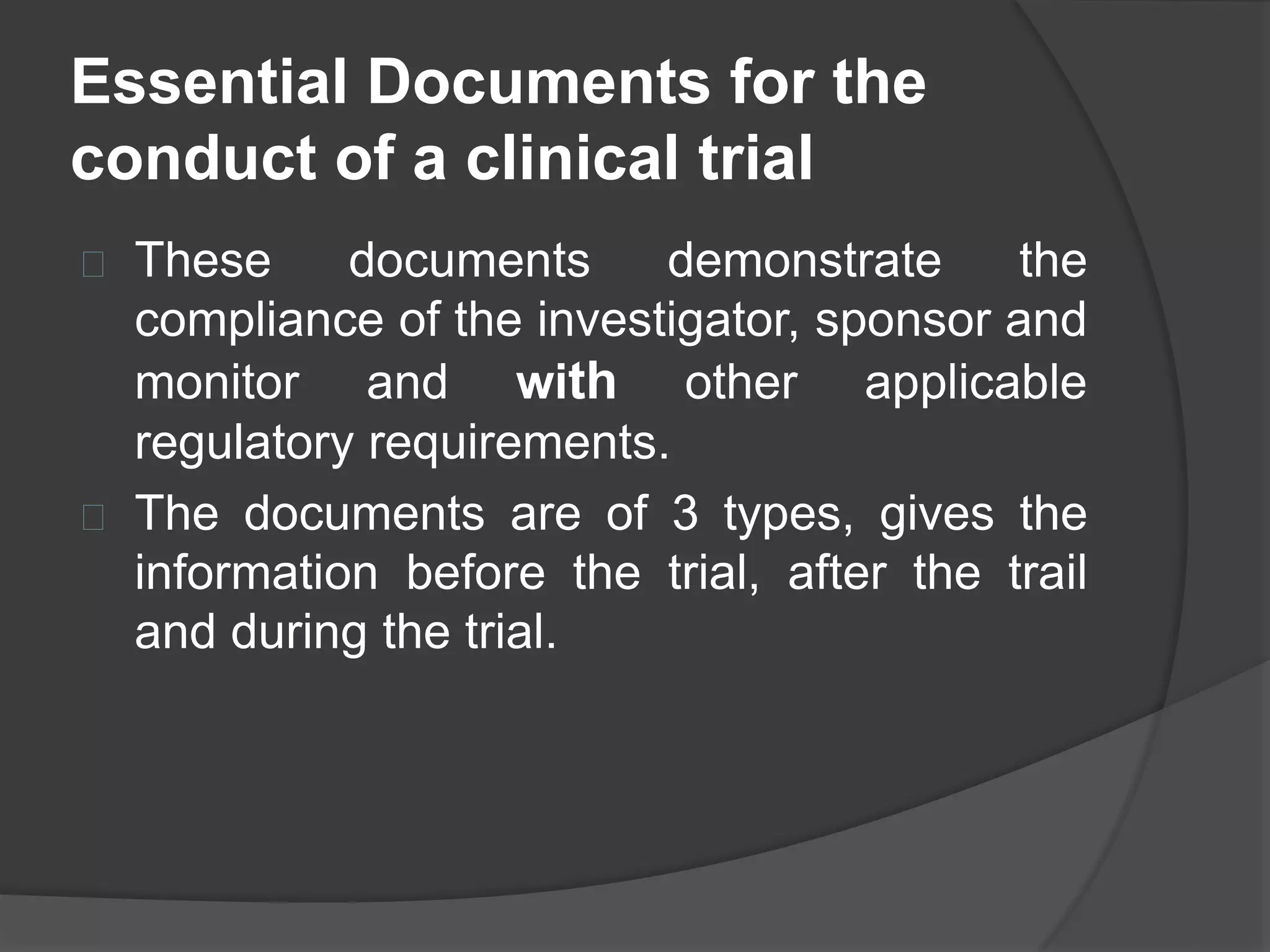 Essential Documents for the 
conduct of a clinical trial 
 These documents demonstrate the 
compliance of the investigator, sponsor and 
monitor and with other applicable 
regulatory requirements. 
 The documents are of 3 types, gives the 
information before the trial, after the trail 
and during the trial. 
 