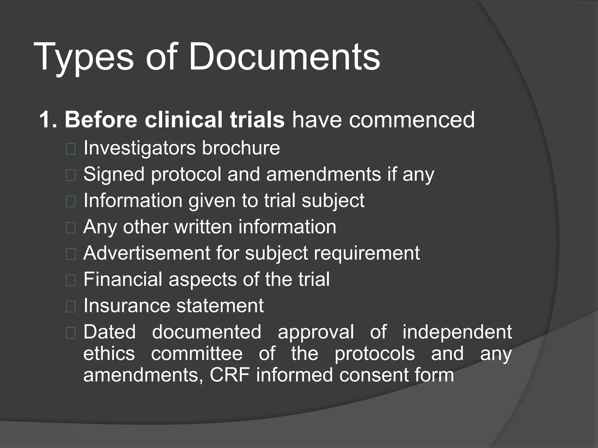 Types of Documents 
1. Before clinical trials have commenced 
 Investigators brochure 
 Signed protocol and amendments if any 
 Information given to trial subject 
 Any other written information 
 Advertisement for subject requirement 
 Financial aspects of the trial 
 Insurance statement 
 Dated documented approval of independent 
ethics committee of the protocols and any 
amendments, CRF informed consent form 
 