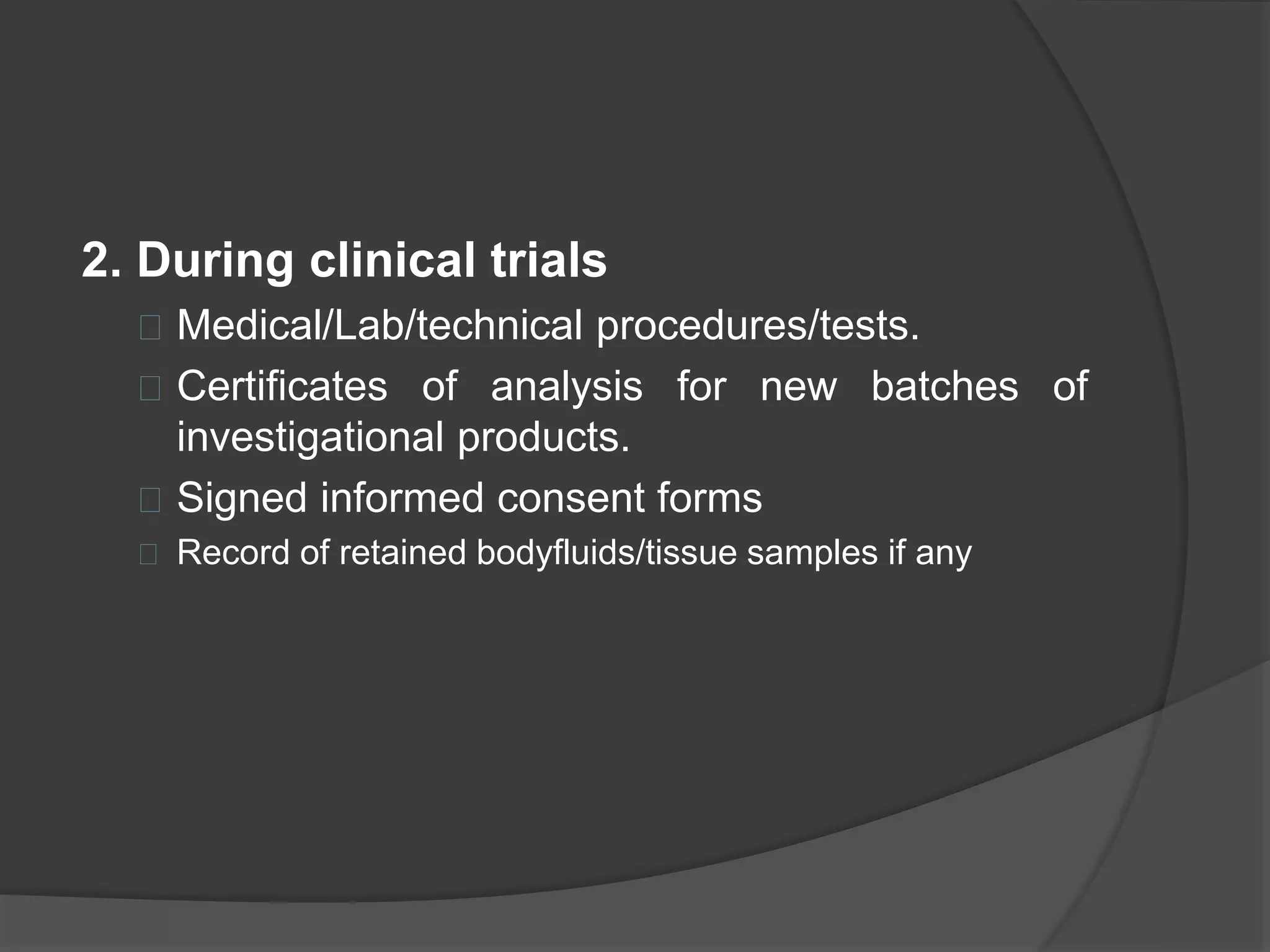 2. During clinical trials 
 Medical/Lab/technical procedures/tests. 
 Certificates of analysis for new batches of 
investigational products. 
 Signed informed consent forms 
 Record of retained bodyfluids/tissue samples if any 
 
