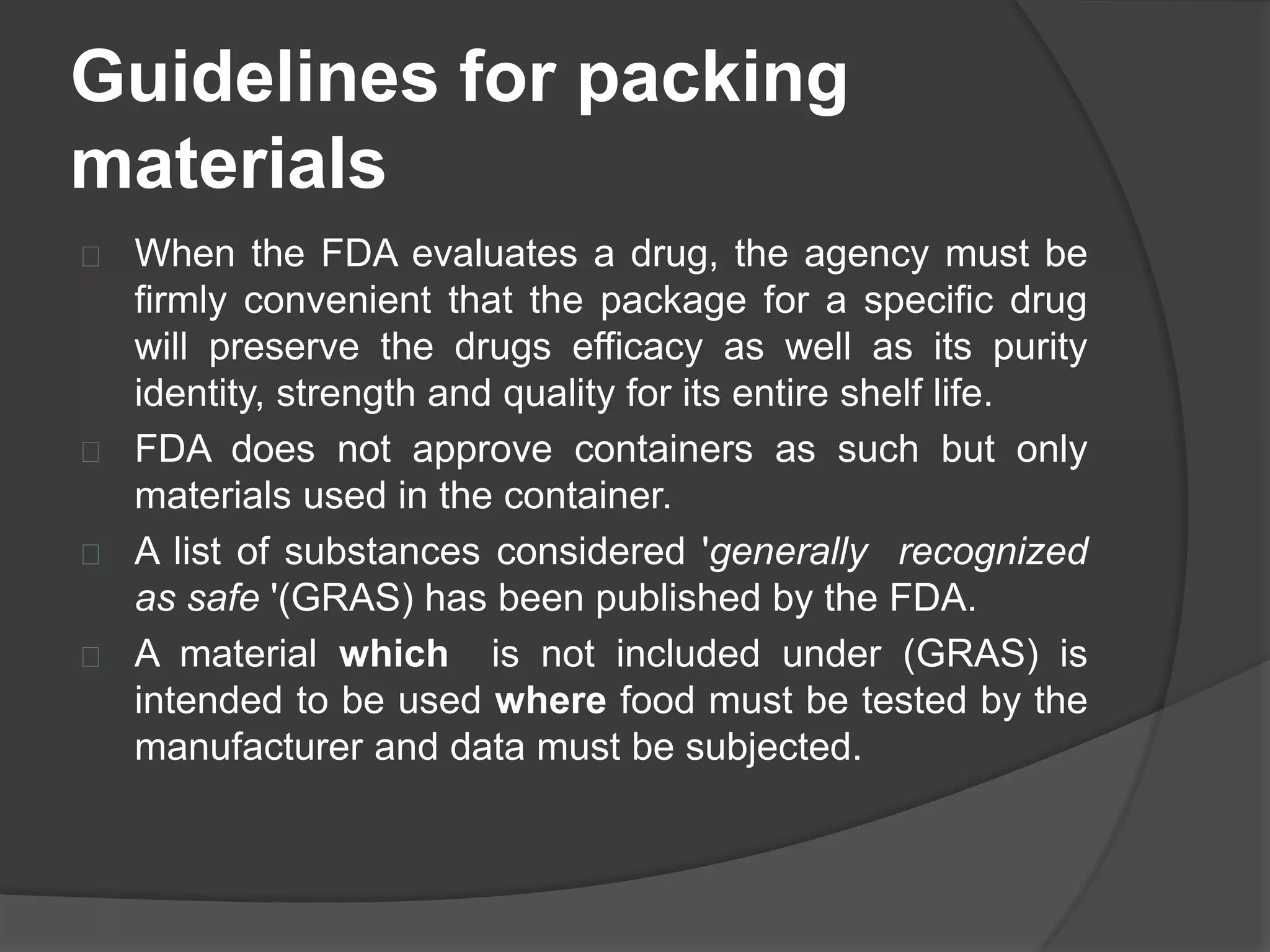 Guidelines for packing 
materials 
 When the FDA evaluates a drug, the agency must be 
firmly convenient that the package for a specific drug 
will preserve the drugs efficacy as well as its purity 
identity, strength and quality for its entire shelf life. 
 FDA does not approve containers as such but only 
materials used in the container. 
 A list of substances considered 'generally recognized 
as safe '(GRAS) has been published by the FDA. 
 A material which is not included under (GRAS) is 
intended to be used where food must be tested by the 
manufacturer and data must be subjected. 
 
