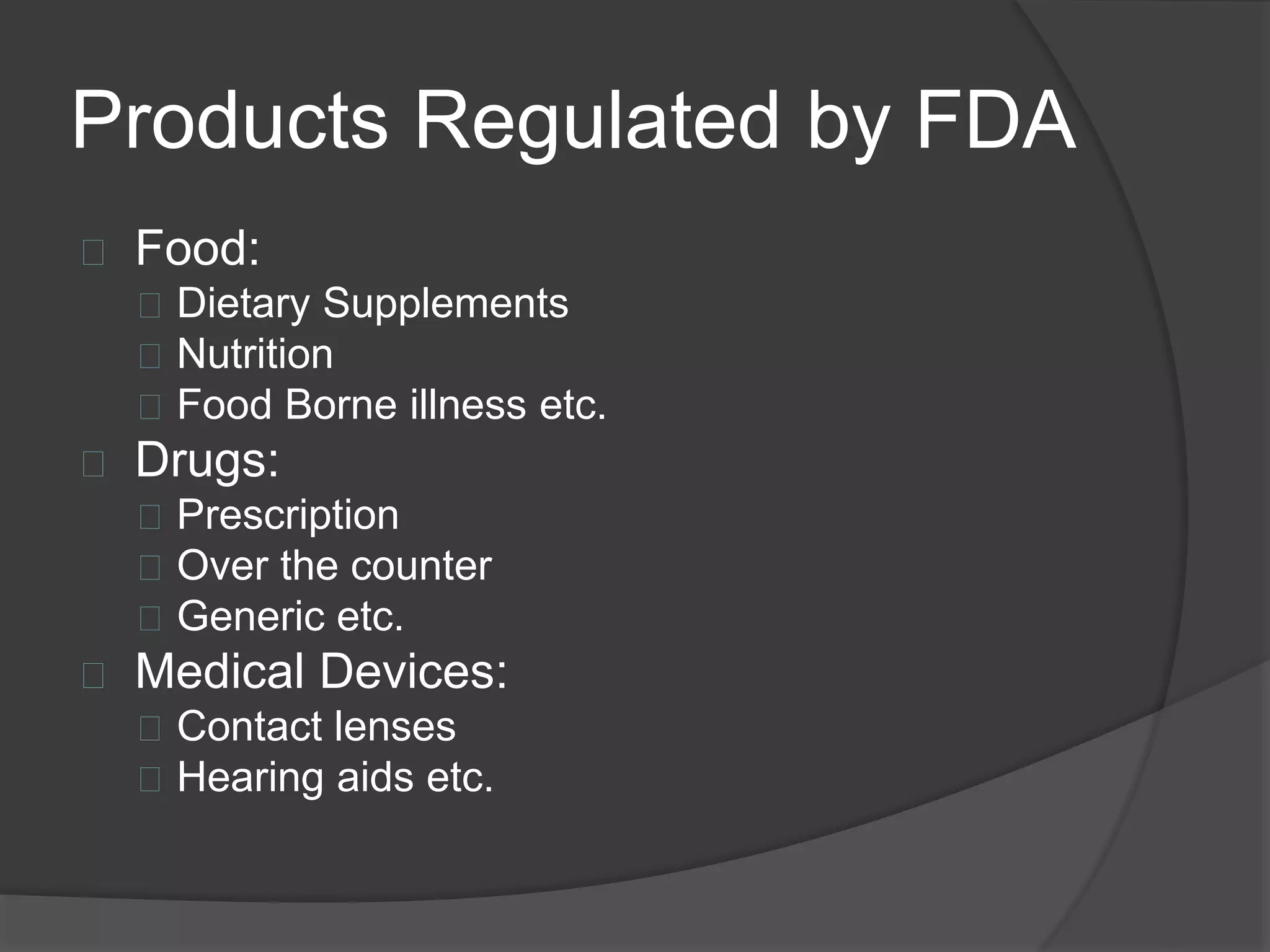 Products Regulated by FDA 
 Food: 
 Dietary Supplements 
 Nutrition 
 Food Borne illness etc. 
 Drugs: 
 Prescription 
 Over the counter 
 Generic etc. 
 Medical Devices: 
 Contact lenses 
 Hearing aids etc. 
 