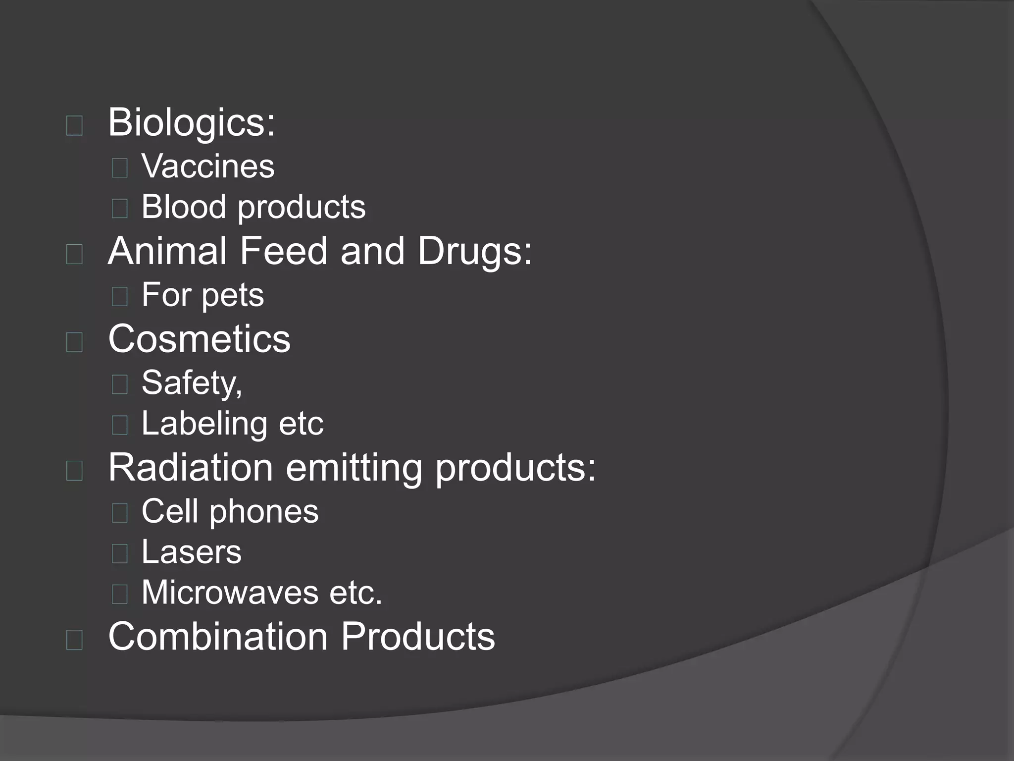  Biologics: 
 Vaccines 
 Blood products 
 Animal Feed and Drugs: 
 For pets 
 Cosmetics 
 Safety, 
 Labeling etc 
 Radiation emitting products: 
 Cell phones 
 Lasers 
 Microwaves etc. 
 Combination Products 
 