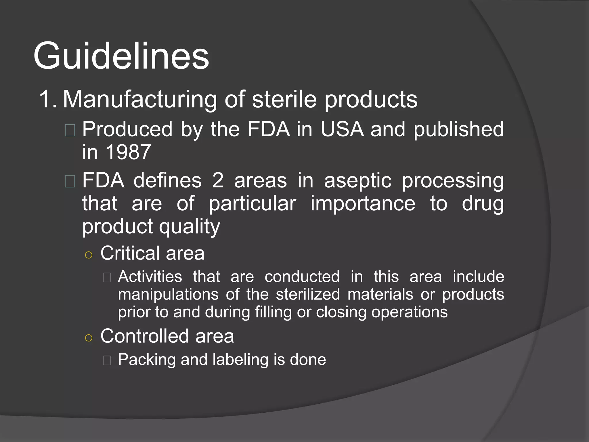 Guidelines 
1. Manufacturing of sterile products 
 Produced by the FDA in USA and published 
in 1987 
 FDA defines 2 areas in aseptic processing 
that are of particular importance to drug 
product quality 
○ Critical area 
 Activities that are conducted in this area include 
manipulations of the sterilized materials or products 
prior to and during filling or closing operations 
○ Controlled area 
 Packing and labeling is done 
 