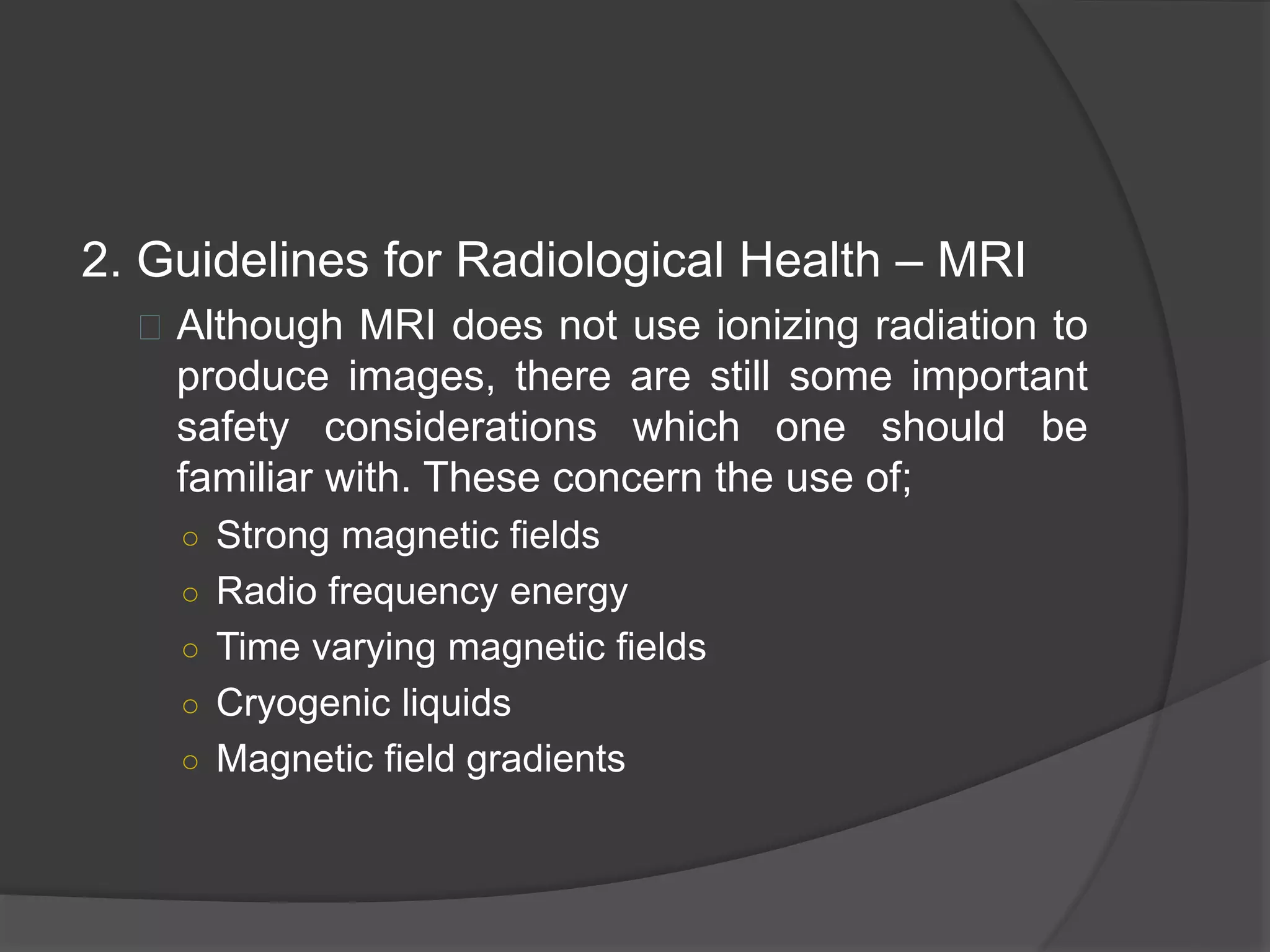 2. Guidelines for Radiological Health – MRI 
 Although MRI does not use ionizing radiation to 
produce images, there are still some important 
safety considerations which one should be 
familiar with. These concern the use of; 
○ Strong magnetic fields 
○ Radio frequency energy 
○ Time varying magnetic fields 
○ Cryogenic liquids 
○ Magnetic field gradients 
 