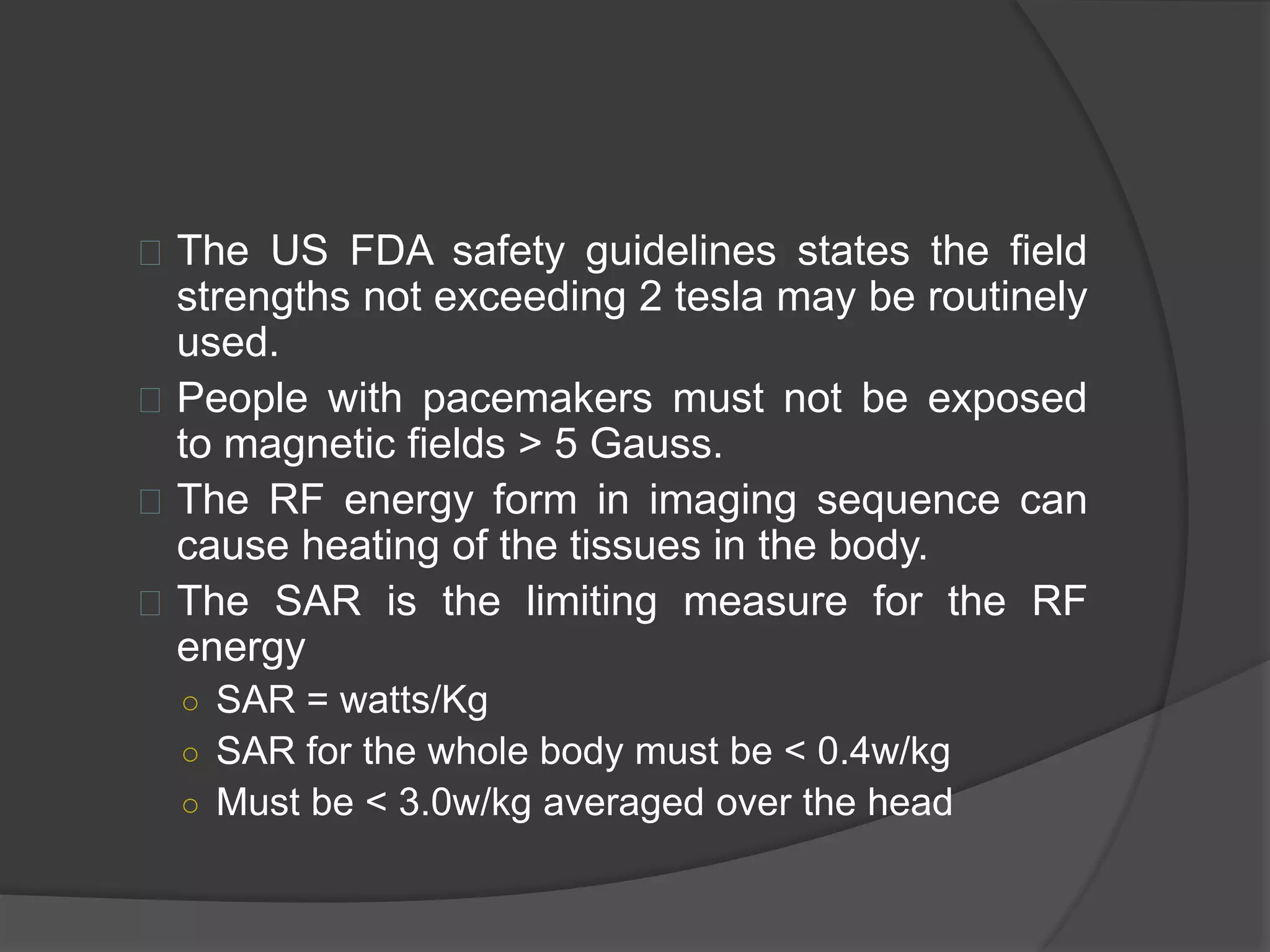  The US FDA safety guidelines states the field 
strengths not exceeding 2 tesla may be routinely 
used. 
 People with pacemakers must not be exposed 
to magnetic fields > 5 Gauss. 
 The RF energy form in imaging sequence can 
cause heating of the tissues in the body. 
 The SAR is the limiting measure for the RF 
energy 
○ SAR = watts/Kg 
○ SAR for the whole body must be < 0.4w/kg 
○ Must be < 3.0w/kg averaged over the head 
 