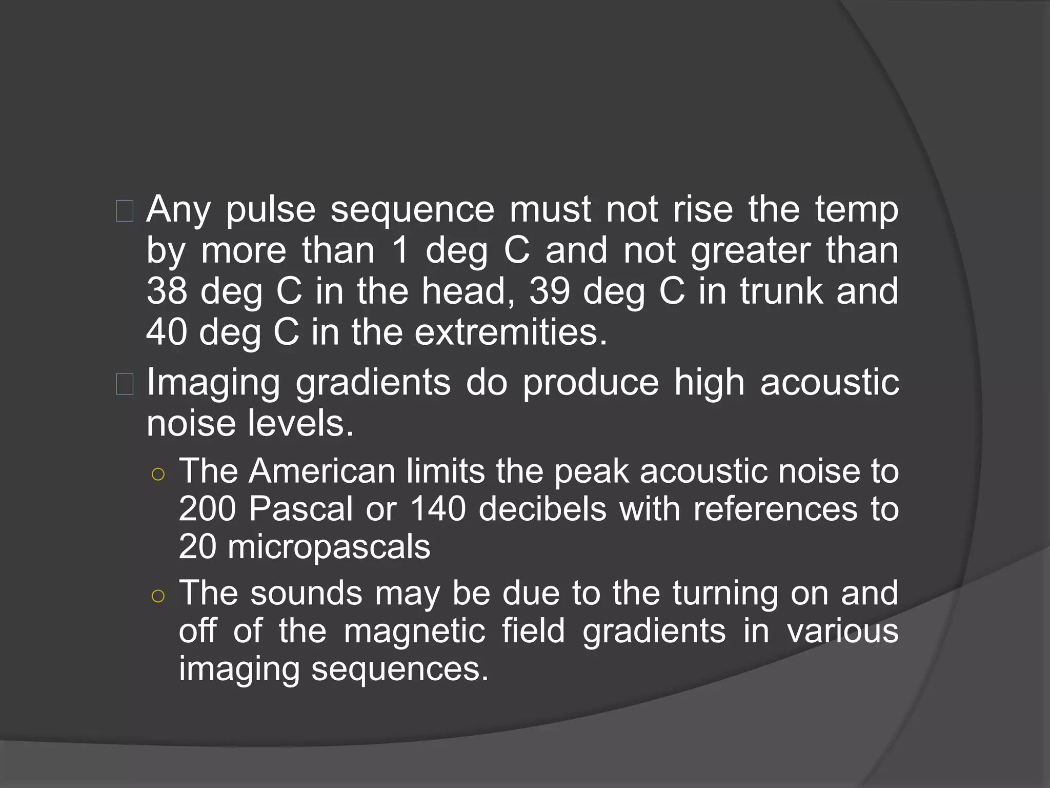  Any pulse sequence must not rise the temp 
by more than 1 deg C and not greater than 
38 deg C in the head, 39 deg C in trunk and 
40 deg C in the extremities. 
 Imaging gradients do produce high acoustic 
noise levels. 
○ The American limits the peak acoustic noise to 
200 Pascal or 140 decibels with references to 
20 micropascals 
○ The sounds may be due to the turning on and 
off of the magnetic field gradients in various 
imaging sequences. 
 