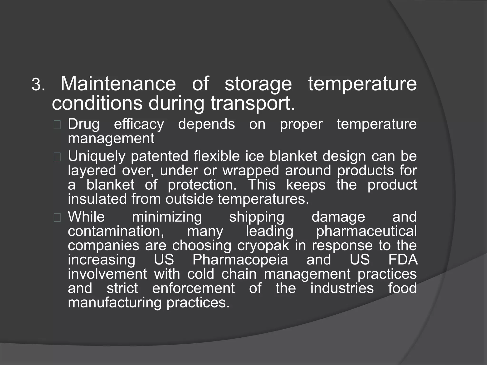 3. Maintenance of storage temperature 
conditions during transport. 
 Drug efficacy depends on proper temperature 
management 
 Uniquely patented flexible ice blanket design can be 
layered over, under or wrapped around products for 
a blanket of protection. This keeps the product 
insulated from outside temperatures. 
 While minimizing shipping damage and 
contamination, many leading pharmaceutical 
companies are choosing cryopak in response to the 
increasing US Pharmacopeia and US FDA 
involvement with cold chain management practices 
and strict enforcement of the industries food 
manufacturing practices. 
 