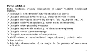 Partial Validation
Partial validations evaluate modifications of already validated bioanalytical
methods.
 Bioanalytical method transfers between laboratories or analysts
 Change in analytical methodology (e.g., change in detection systems)
 Change in anticoagulant in harvesting biological fluid (e.g., heparin to EDTA)
 Change in matrix within species (e.g., human plasma to human urine)
 Change in sample processing procedures
 Change in species within matrix (e.g., rat plasma to mouse plasma)
 Change in relevant concentration range
 Changes in instruments and/or software platforms
 Modifications to accommodate limited sample volume (e.g., pediatric study)
 Rare matrices
 Selectivity demonstration of an analyte in the presence of concomitant
medications
10
 