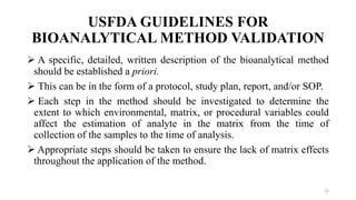 USFDA GUIDELINES FOR
BIOANALYTICAL METHOD VALIDATION
 A specific, detailed, written description of the bioanalytical method
should be established a priori.
 This can be in the form of a protocol, study plan, report, and/or SOP.
 Each step in the method should be investigated to determine the
extent to which environmental, matrix, or procedural variables could
affect the estimation of analyte in the matrix from the time of
collection of the samples to the time of analysis.
 Appropriate steps should be taken to ensure the lack of matrix effects
throughout the application of the method.
12
 