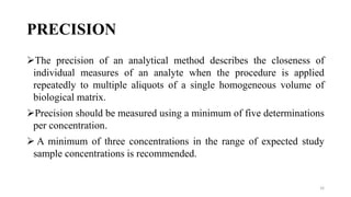PRECISION
The precision of an analytical method describes the closeness of
individual measures of an analyte when the procedure is applied
repeatedly to multiple aliquots of a single homogeneous volume of
biological matrix.
Precision should be measured using a minimum of five determinations
per concentration.
 A minimum of three concentrations in the range of expected study
sample concentrations is recommended.
16
 
