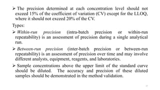 The precision determined at each concentration level should not
exceed 15% of the coefficient of variation (CV) except for the LLOQ,
where it should not exceed 20% of the CV.
Types:
 Within-run precision (intra-batch precision or within-run
repeatability) is an assessment of precision during a single analytical
run.
 Between-run precision (inter-batch precision or between-run
repeatability) is an assessment of precision over time and may involve
different analysts, equipment, reagents, and laboratories.
 Sample concentrations above the upper limit of the standard curve
should be diluted. The accuracy and precision of these diluted
samples should be demonstrated in the method validation.
17
 